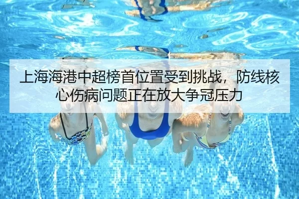 上海海港中超榜首位置受到挑战，防线核心伤病问题正在放大争冠压力